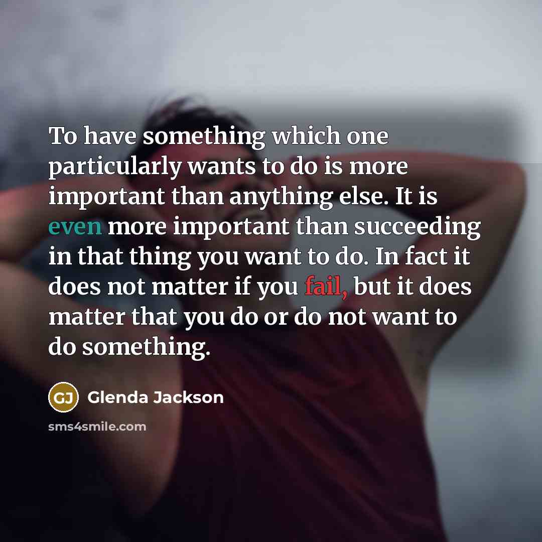 “To have something which one particularly wants to do is more important than anything else. It is even more important than succeeding in that thing you want to do. In fact it does not matter if you fail, but it does matter that you do or do not want to do something.” quote by Glenda Jackson