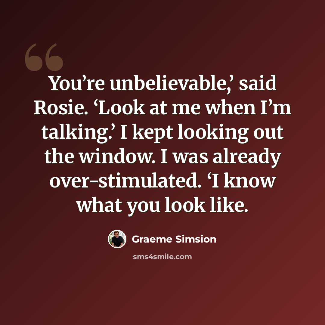 “You’re unbelievable,’ said Rosie. ‘Look at me when I’m talking.’ I kept looking out the window. I was already over-stimulated. ‘I know what you look like.” quote by Graeme Simsion