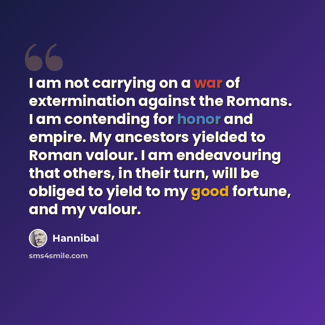 “I am not carrying on a war of extermination against the Romans. I am contending for honor and empire. My ancestors yielded to Roman valour. I am endeavouring that others, in their turn, will be obliged to yield to my good fortune, and my valour.” quote by Hannibal