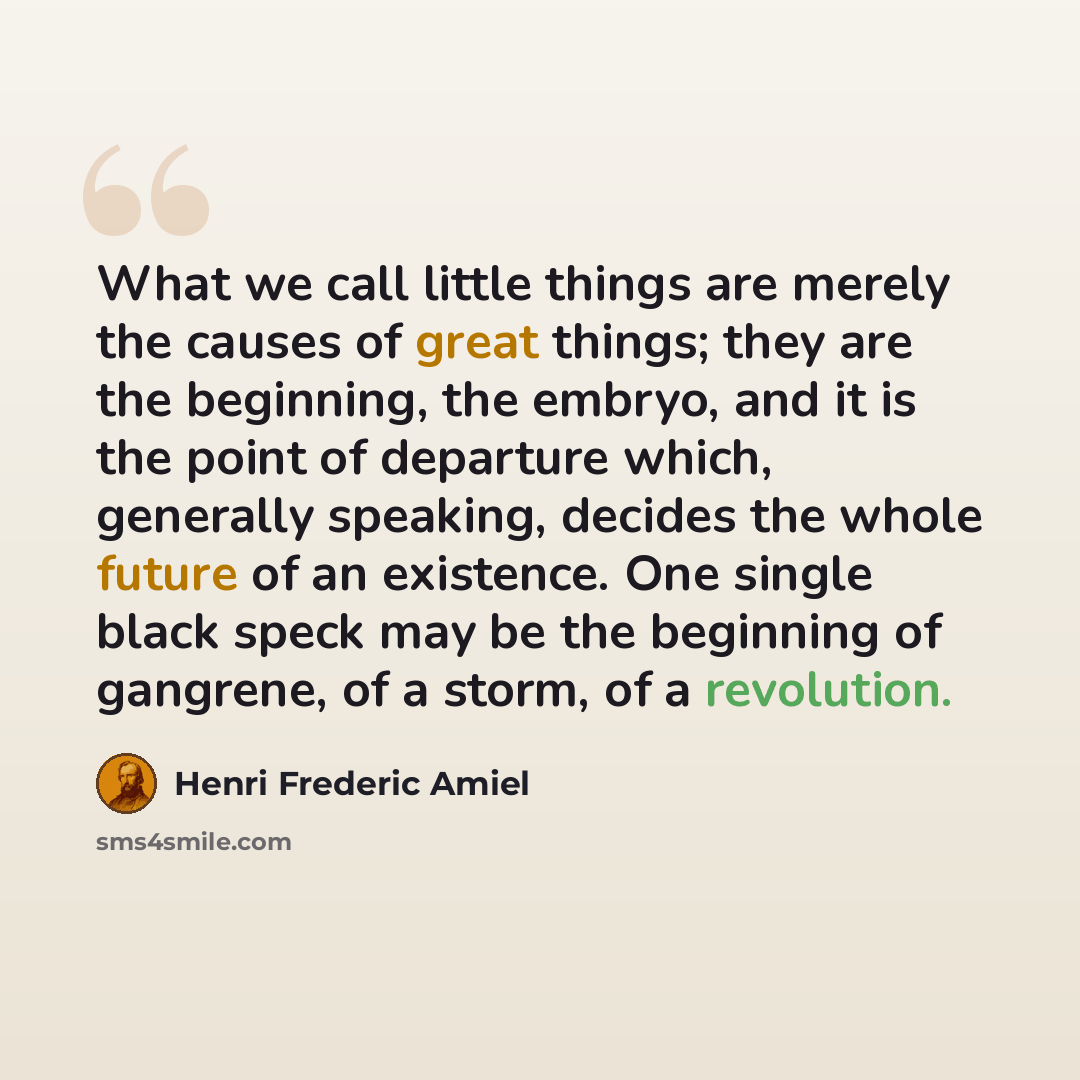 “What we call little things are merely the causes of great things; they are the beginning, the embryo, and it is the point of departure which, generally speaking, decides the whole future of an existence. One single black speck may be the beginning of gangrene, of a storm, of a revolution.” quote by Henri Frederic Amiel