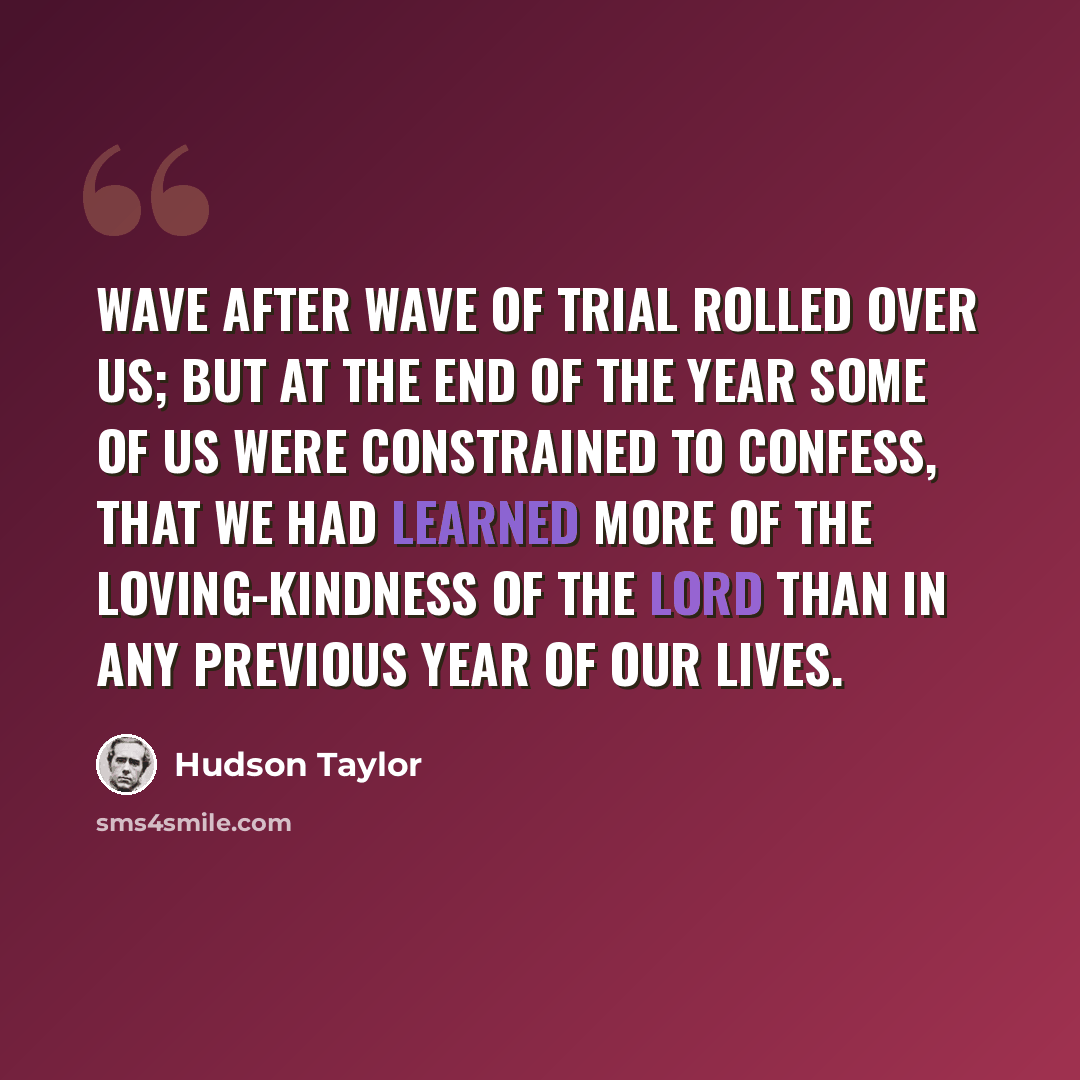 “Wave after wave of trial rolled over us; but at the end of the year some of us were constrained to confess, that we had learned more of the loving-kindness of the Lord than in any previous year of our lives.” quote by Hudson Taylor