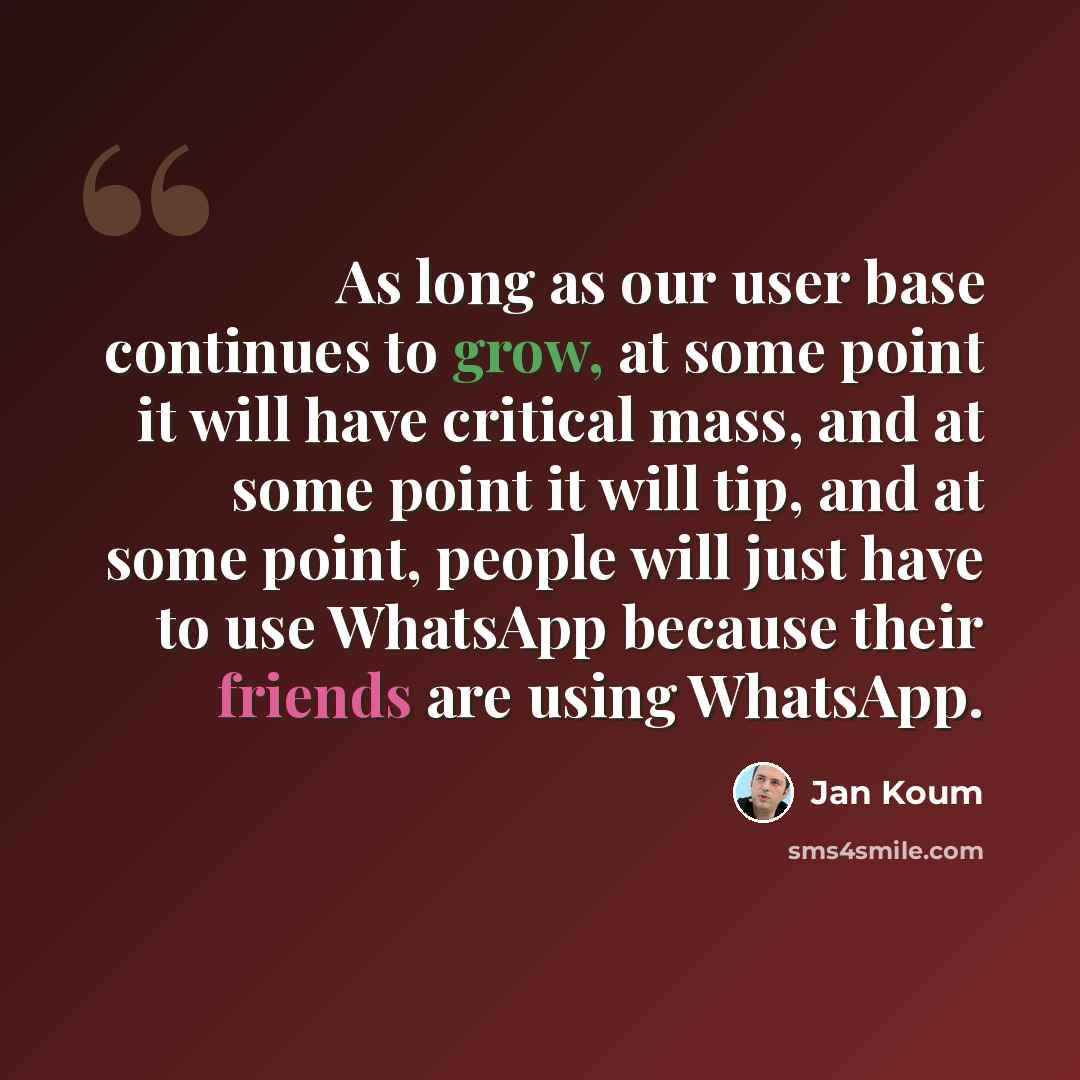 “As long as our user base continues to grow, at some point it will have critical mass, and at some point it will tip, and at some point, people will just have to use WhatsApp because their friends are using WhatsApp.” quote by Jan Koum