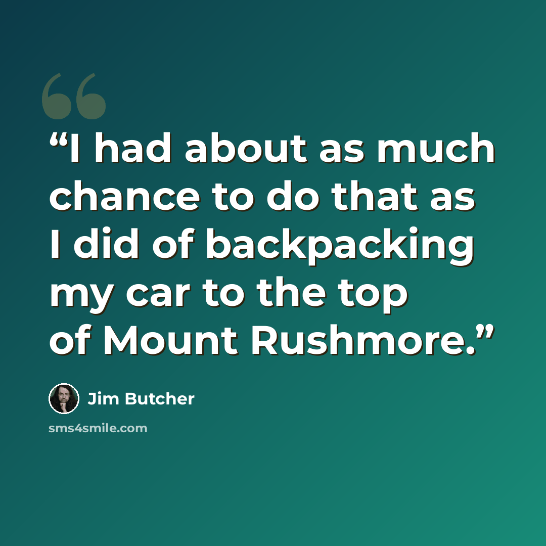 “I had about as much chance to do that as I did of backpacking my car to the top of Mount Rushmore.” quote by Jim Butcher
