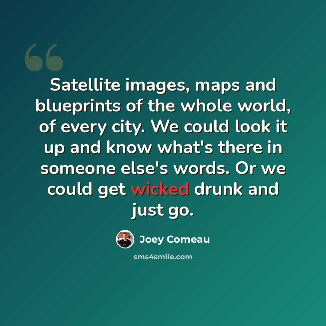 “Satellite images, maps and blueprints of the whole world, of every city. We could look it up and know what's there in someone else's words. Or we could get wicked drunk and just go.” quote by Joey Comeau