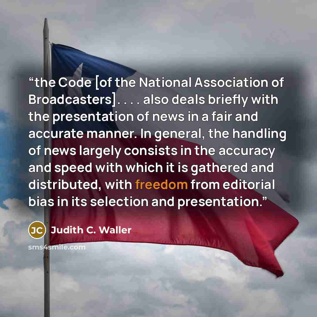 “the Code [of the National Association of Broadcasters]. . . . also deals briefly with the presentation of news in a fair and accurate manner. In general, the handling of news largely consists in the accuracy and speed with which it is gathered and distributed, with freedom from editorial bias in…” quote by Judith C. Waller