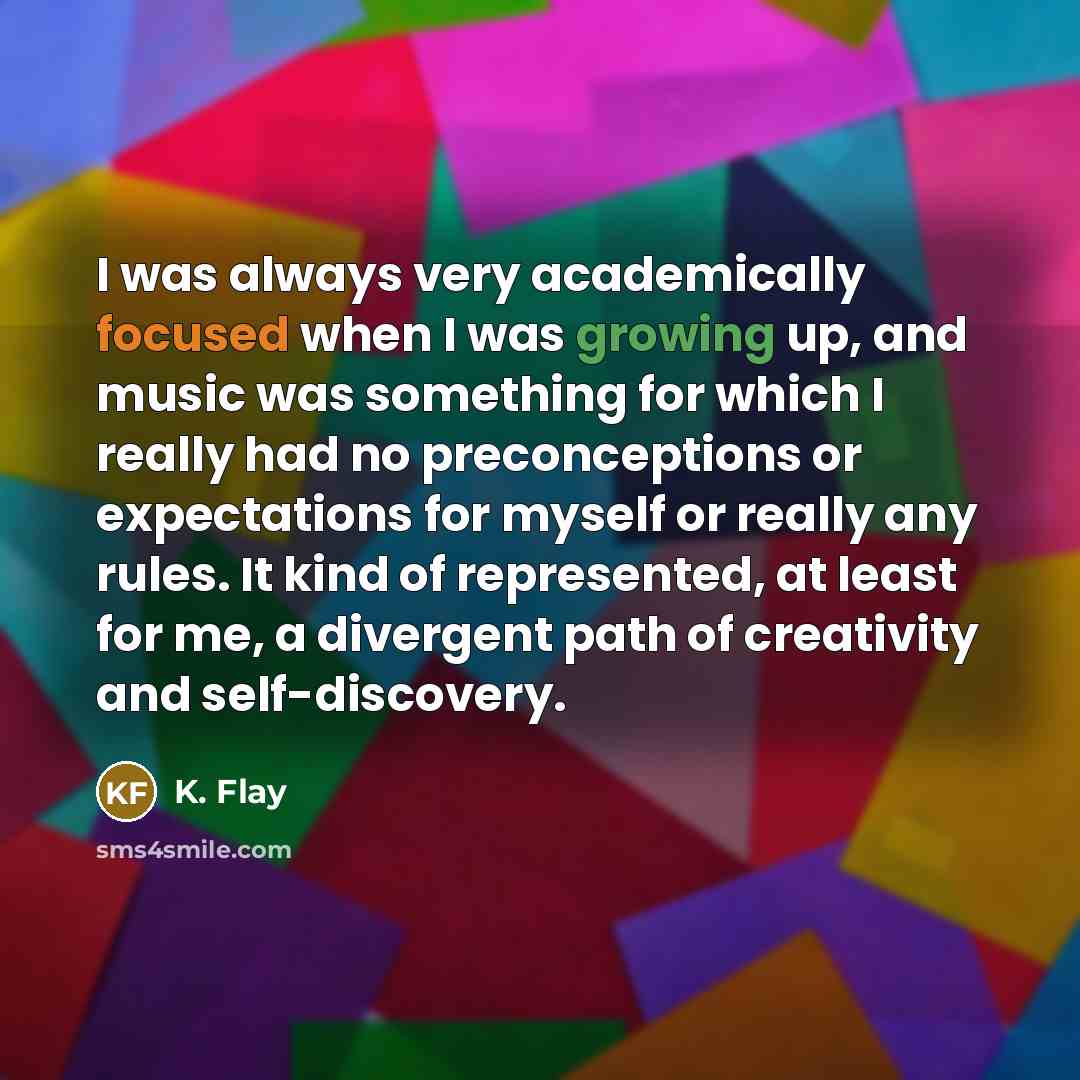 “I was always very academically focused when I was growing up, and music was something for which I really had no preconceptions or expectations for myself or really any rules. It kind of represented, at least for me, a divergent path of creativity and self-discovery.” quote by K. Flay
