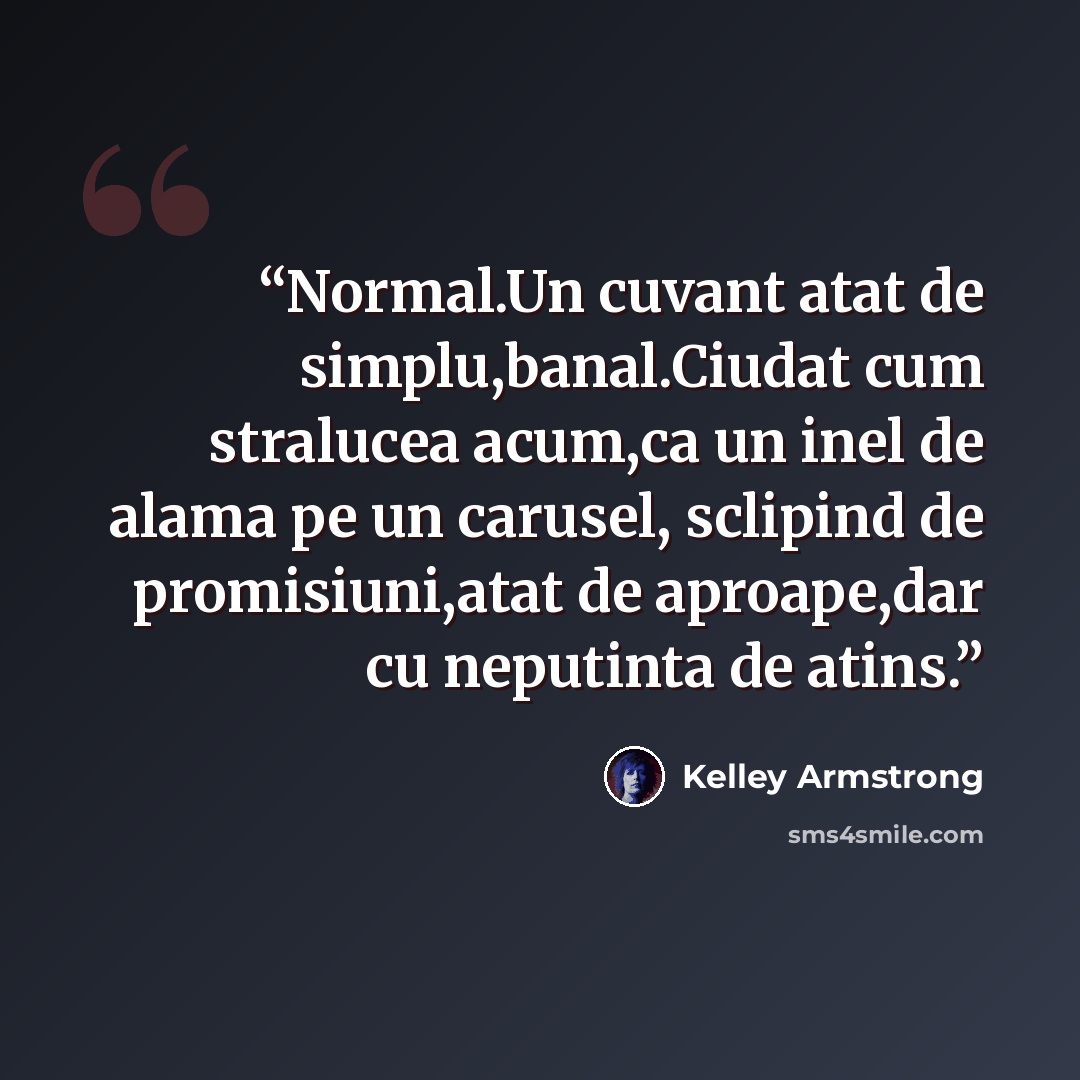 “Normal.Un cuvant atat de simplu,banal.Ciudat cum stralucea acum,ca un inel de alama pe un carusel, sclipind de promisiuni,atat de aproape,dar cu neputinta de atins.” quote by Kelley Armstrong