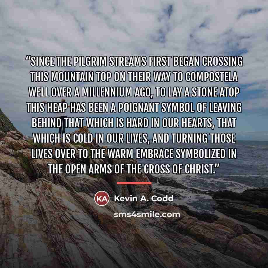 “Since the pilgrim streams first began crossing this mountain top on their way to Compostela well over a millennium ago, to lay a stone atop this heap has been a poignant symbol of leaving behind that which is hard in our hearts, that which is cold in our lives, and turning those lives over to the…” quote by Kevin A. Codd