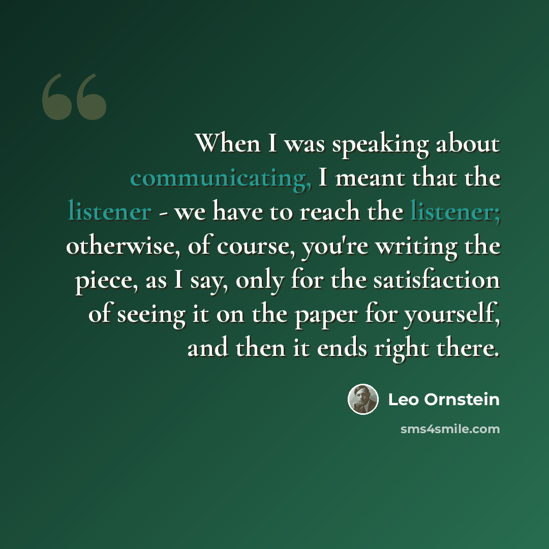 “When I was speaking about communicating, I meant that the listener - we have to reach the listener; otherwise, of course, you're writing the piece, as I say, only for the satisfaction of seeing it on the paper for yourself, and then it ends right there.” quote by Leo Ornstein