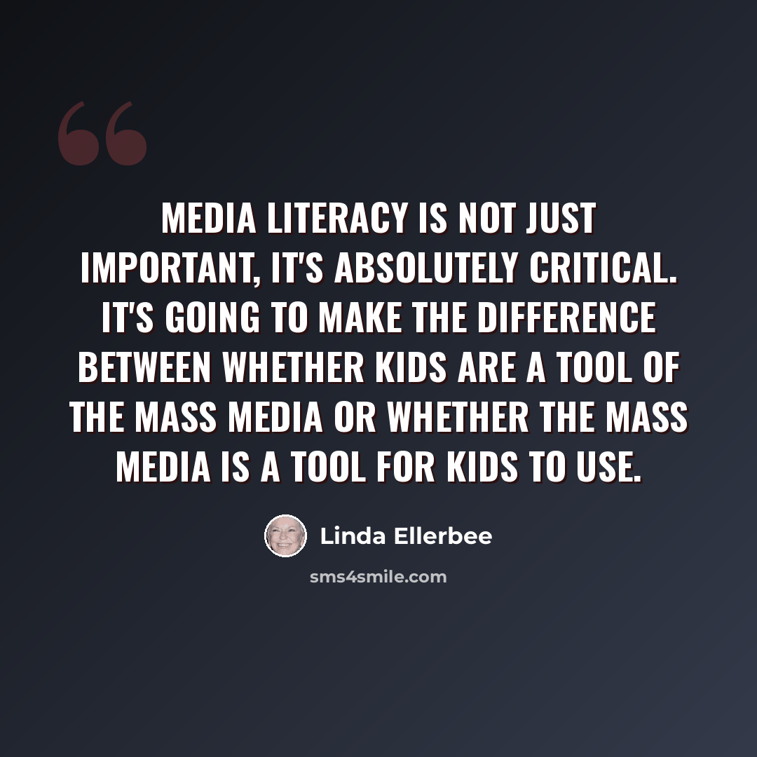 “Media literacy is not just important, it's absolutely critical. It's going to make the difference between whether kids are a tool of the mass media or whether the mass media is a tool for kids to use.” quote by Linda Ellerbee