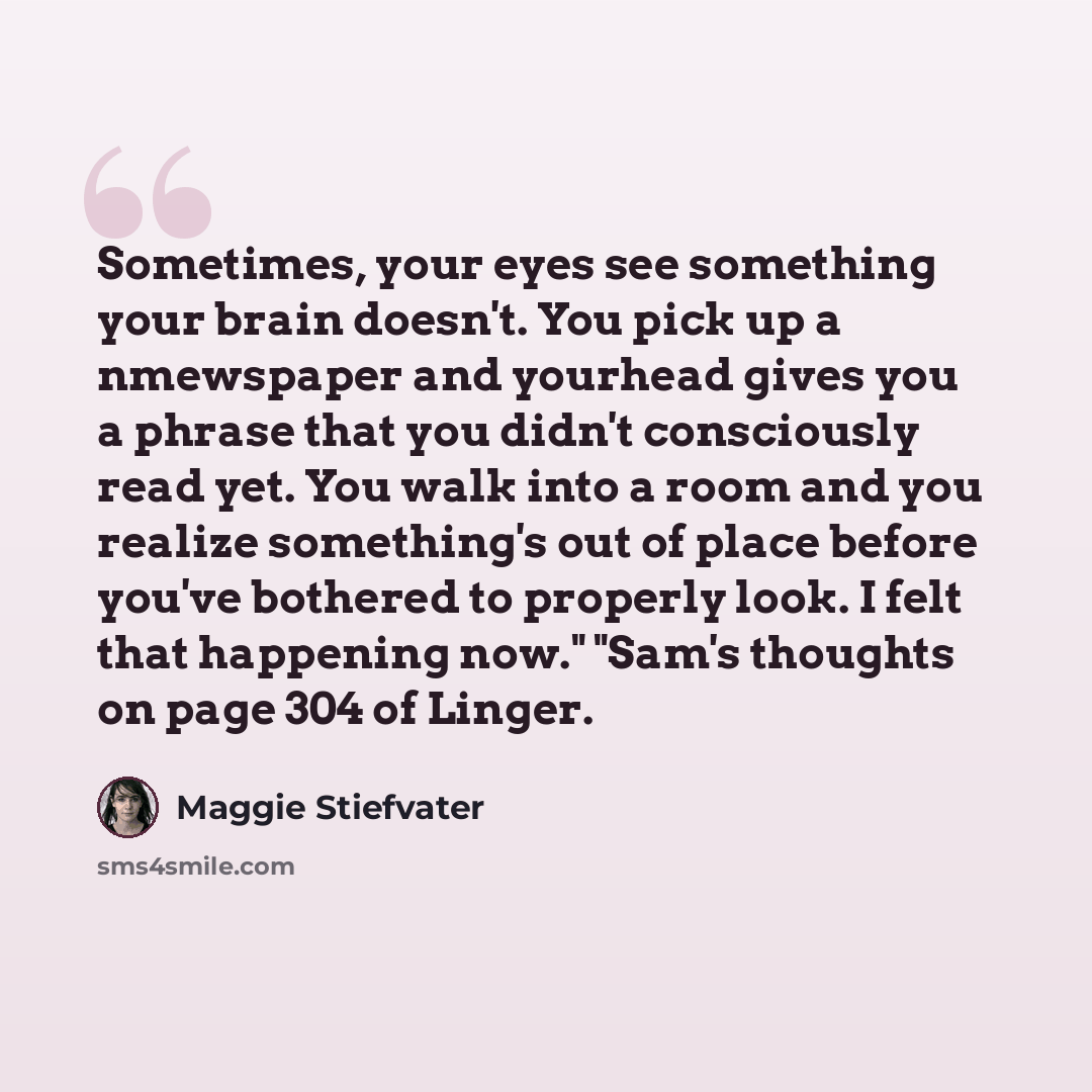 “Sometimes, your eyes see something your brain doesn't. You pick up a nmewspaper and yourhead gives you a phrase that you didn't consciously read yet. You walk into a room and you realize something's out of place before you've bothered to properly look. I felt that happening now." "Sam's thoughts…” quote by Maggie Stiefvater