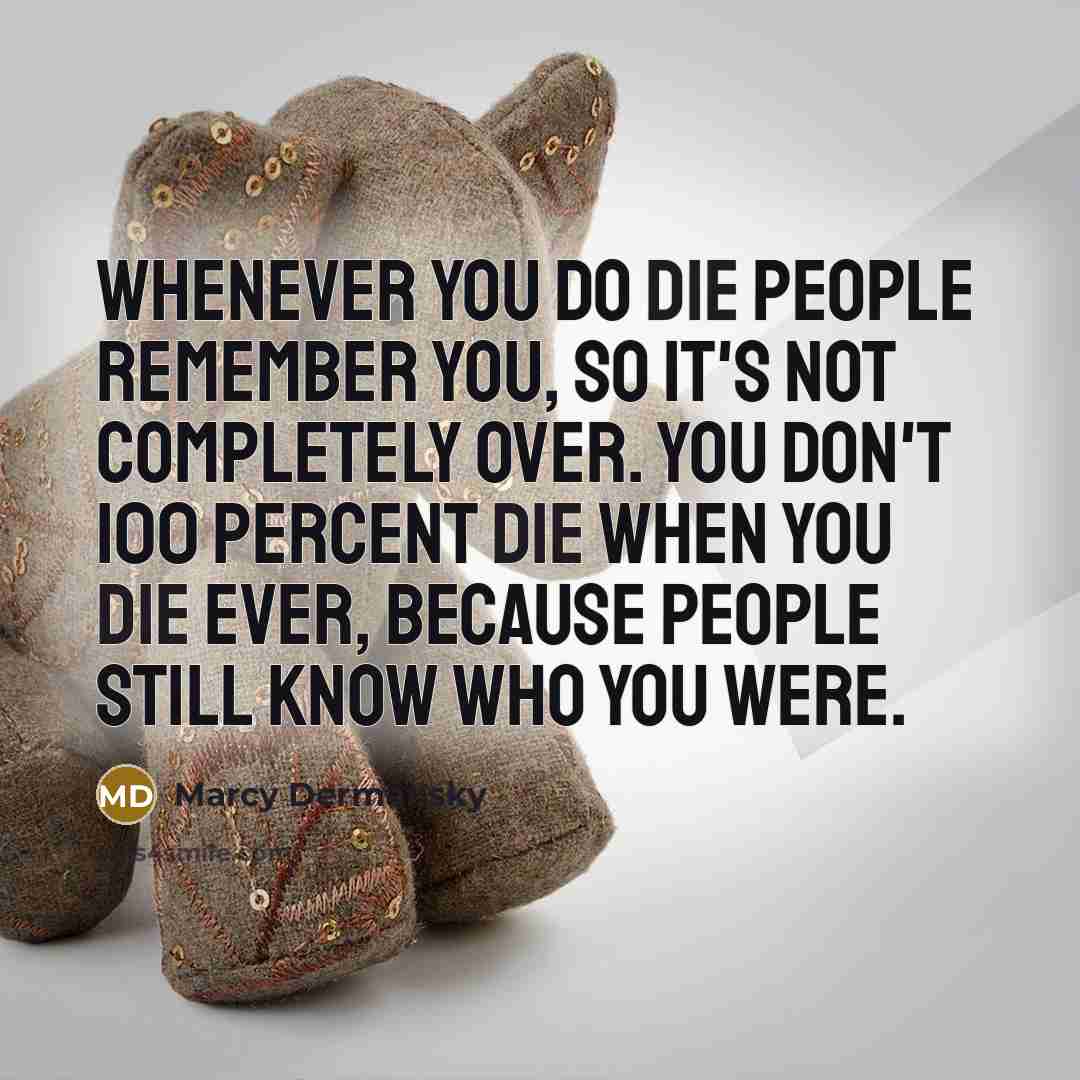 “Whenever you do die people remember you, so it's not completely over. You don't 100 percent die when you die ever, because people still know who you were.” quote by Marcy Dermansky