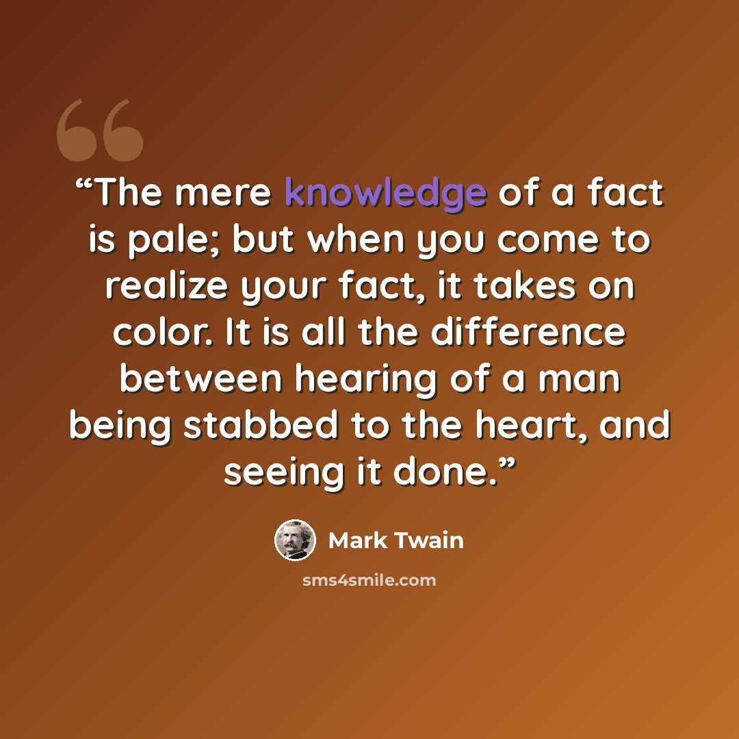 “The mere knowledge of a fact is pale; but when you come to realize your fact, it takes on color. It is all the difference between hearing of a man being stabbed to the heart, and seeing it done.” quote by Mark Twain