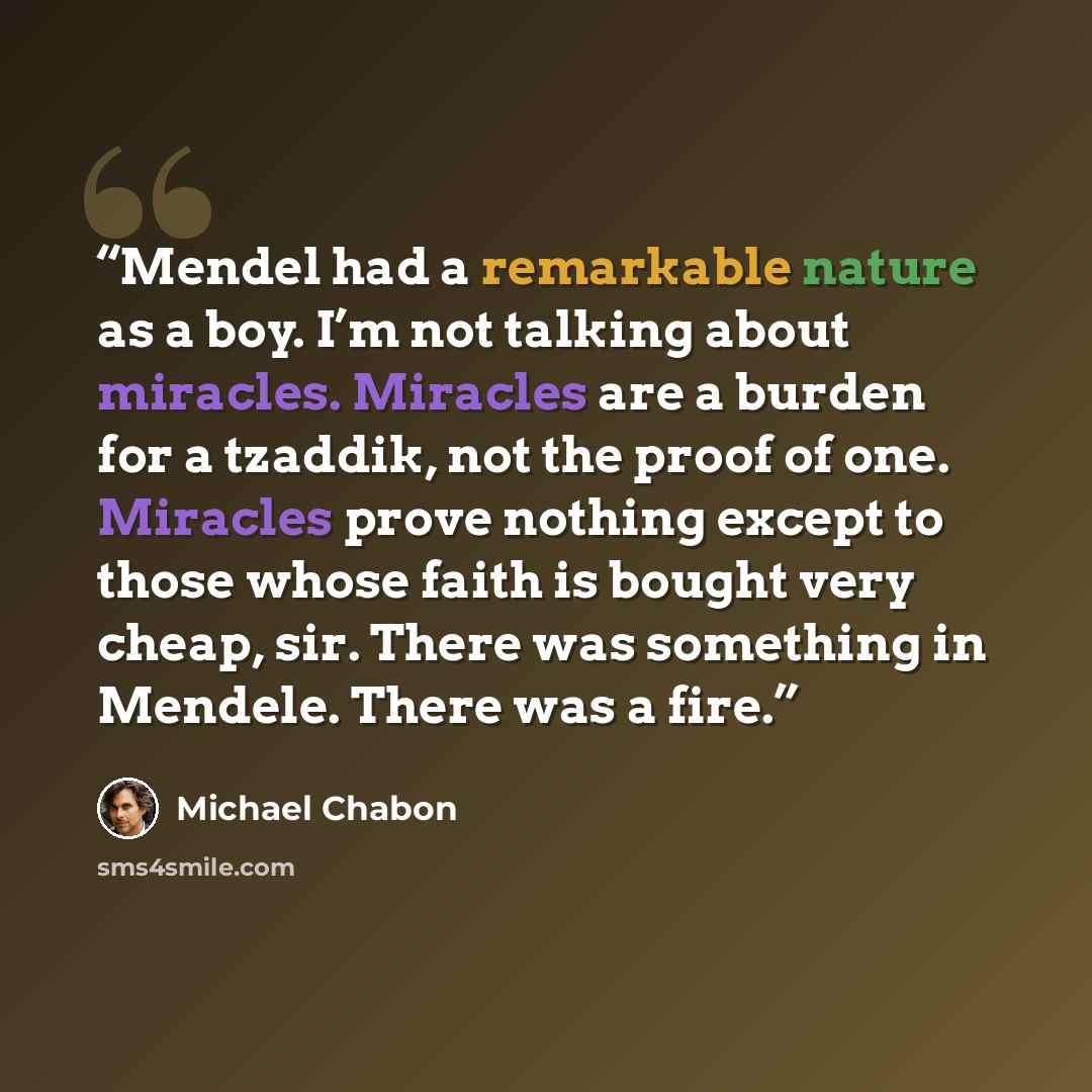 “Mendel had a remarkable nature as a boy. I’m not talking about miracles. Miracles are a burden for a tzaddik, not the proof of one. Miracles prove nothing except to those whose faith is bought very cheap, sir. There was something in Mendele. There was a fire.” quote by Michael Chabon
