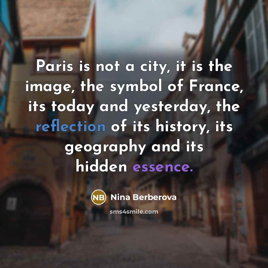 “Paris is not a city, it is the image, the symbol of France, its today and yesterday, the reflection of its history, its geography and its hidden essence.” quote by Nina Berberova