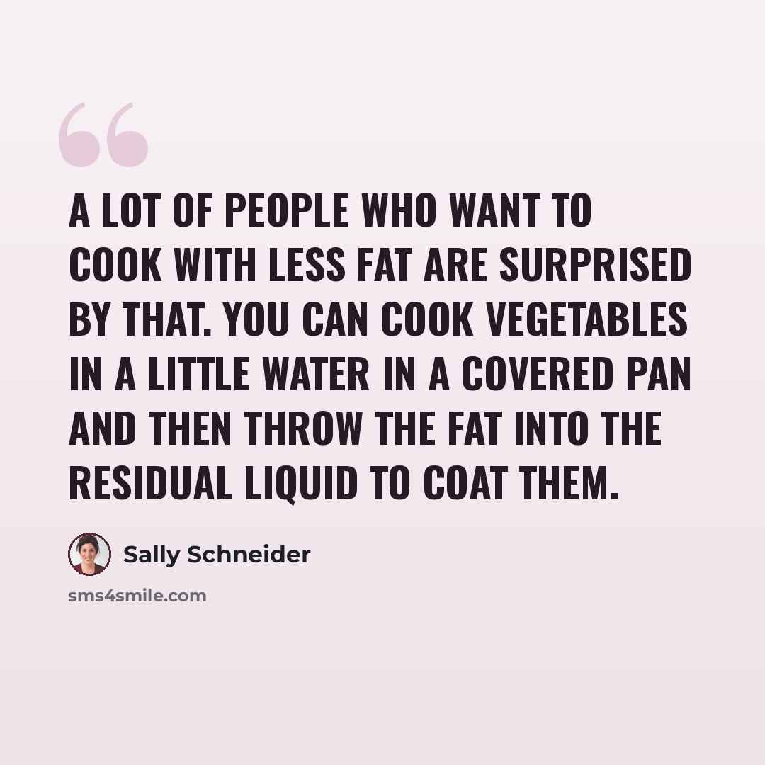 “A lot of people who want to cook with less fat are surprised by that. You can cook vegetables in a little water in a covered pan and then throw the fat into the residual liquid to coat them.” quote by Sally Schneider
