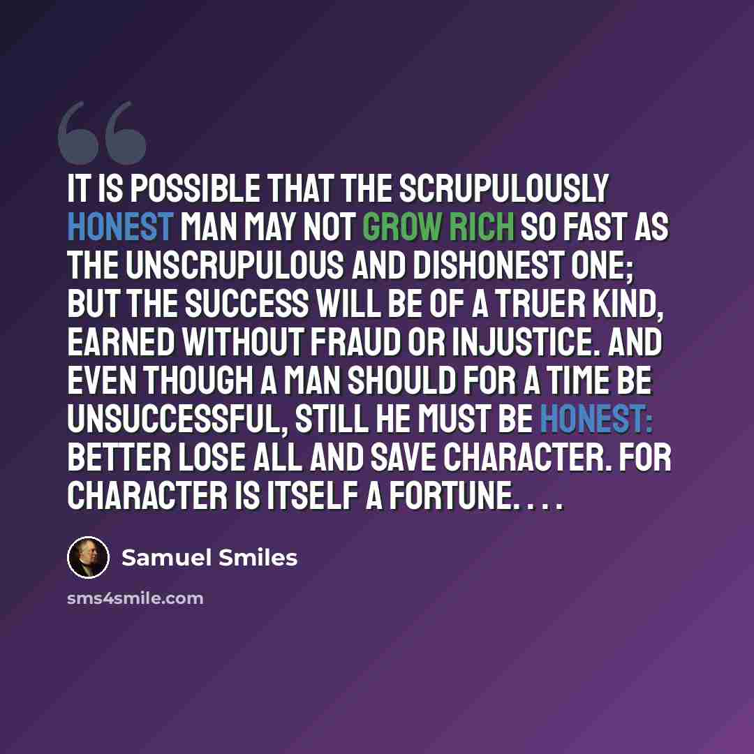 “It is possible that the scrupulously honest man may not grow rich so fast as the unscrupulous and dishonest one; but the success will be of a truer kind, earned without fraud or injustice. And even though a man should for a time be unsuccessful, still he must be honest: better lose all and save…” quote by Samuel Smiles