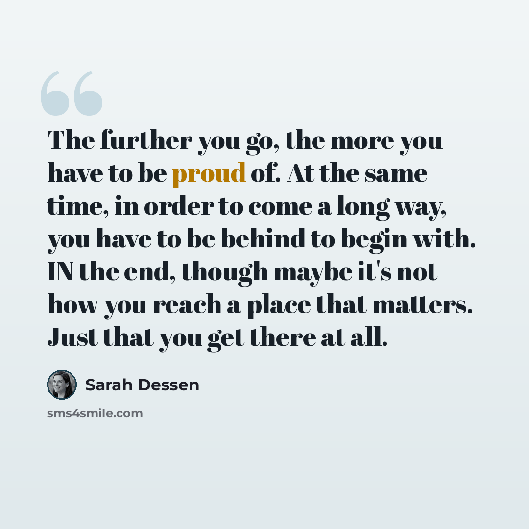 “The further you go, the more you have to be proud of. At the same time, in order to come a long way, you have to be behind to begin with. IN the end, though maybe it's not how you reach a place that matters. Just that you get there at all.” quote by Sarah Dessen