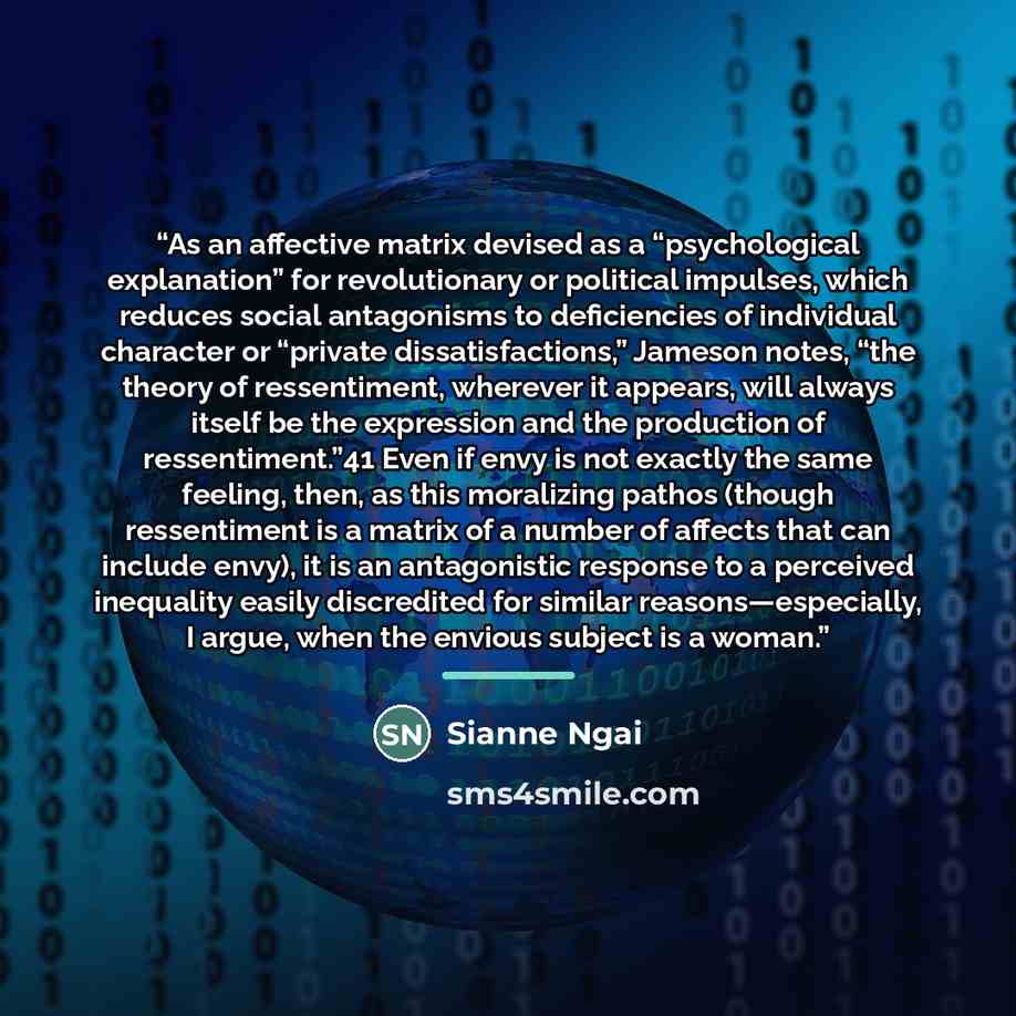 “As an affective matrix devised as a “psychological explanation” for revolutionary or political impulses, which reduces social antagonisms to deficiencies of individual character or “private dissatisfactions,” Jameson notes, “the theory of ressentiment, wherever it appears, will always itself be…” quote by Sianne Ngai