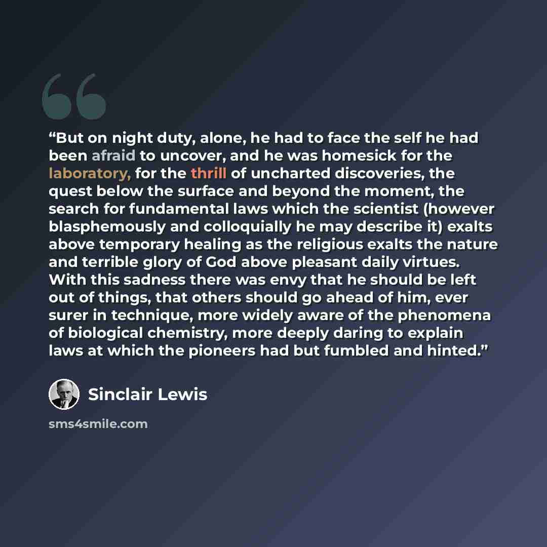 “But on night duty, alone, he had to face the self he had been afraid to uncover, and he was homesick for the laboratory, for the thrill of uncharted discoveries, the quest below the surface and beyond the moment, the search for fundamental laws which the scientist (however blasphemously and…” quote by Sinclair Lewis