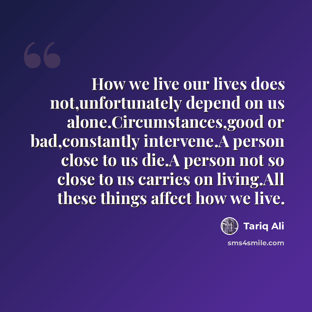 “How we live our lives does not,unfortunately depend on us alone.Circumstances,good or bad,constantly intervene.A person close to us die.A person not so close to us carries on living.All these things affect how we live.” quote by Tariq Ali