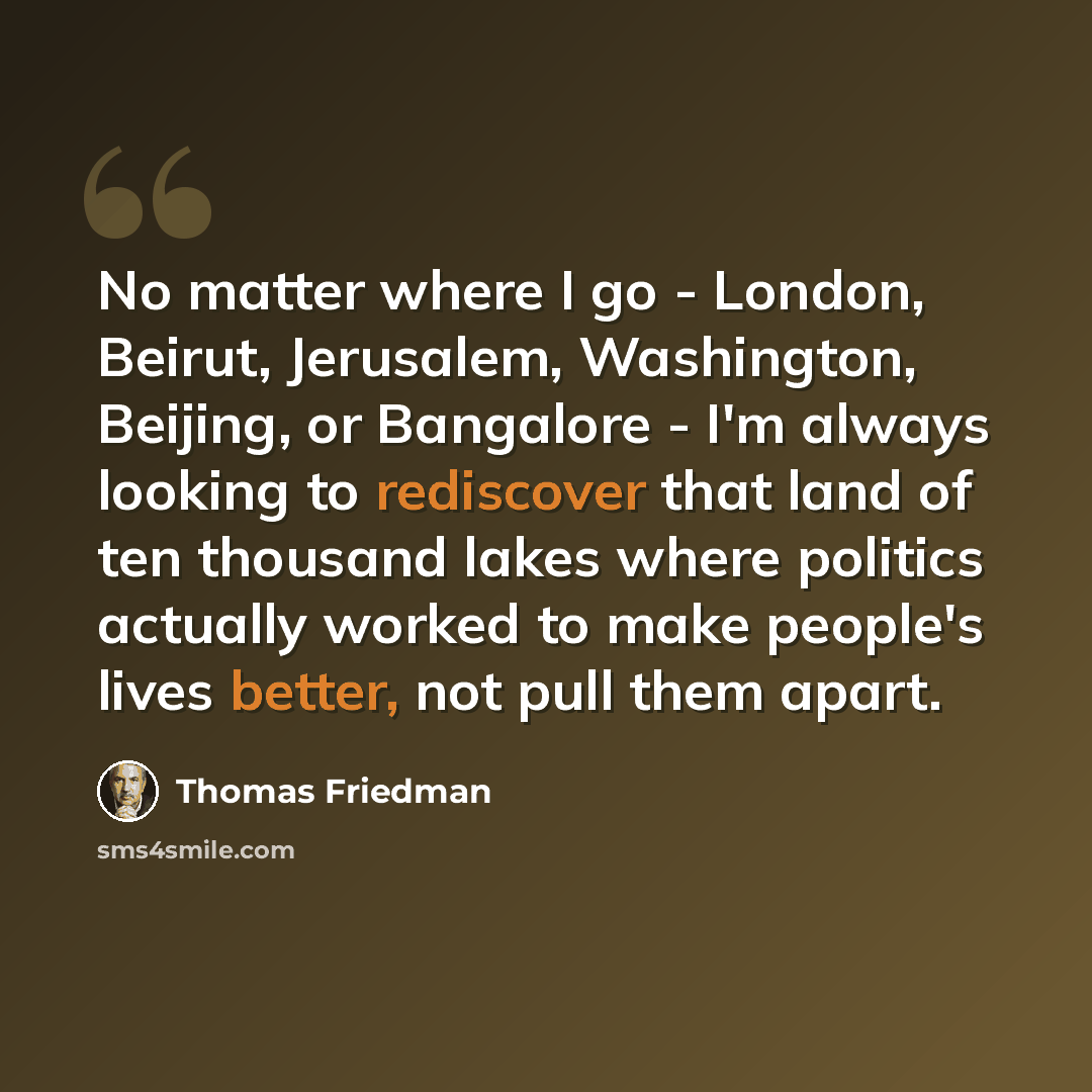 “No matter where I go - London, Beirut, Jerusalem, Washington, Beijing, or Bangalore - I'm always looking to rediscover that land of ten thousand lakes where politics actually worked to make people's lives better, not pull them apart.” quote by Thomas Friedman