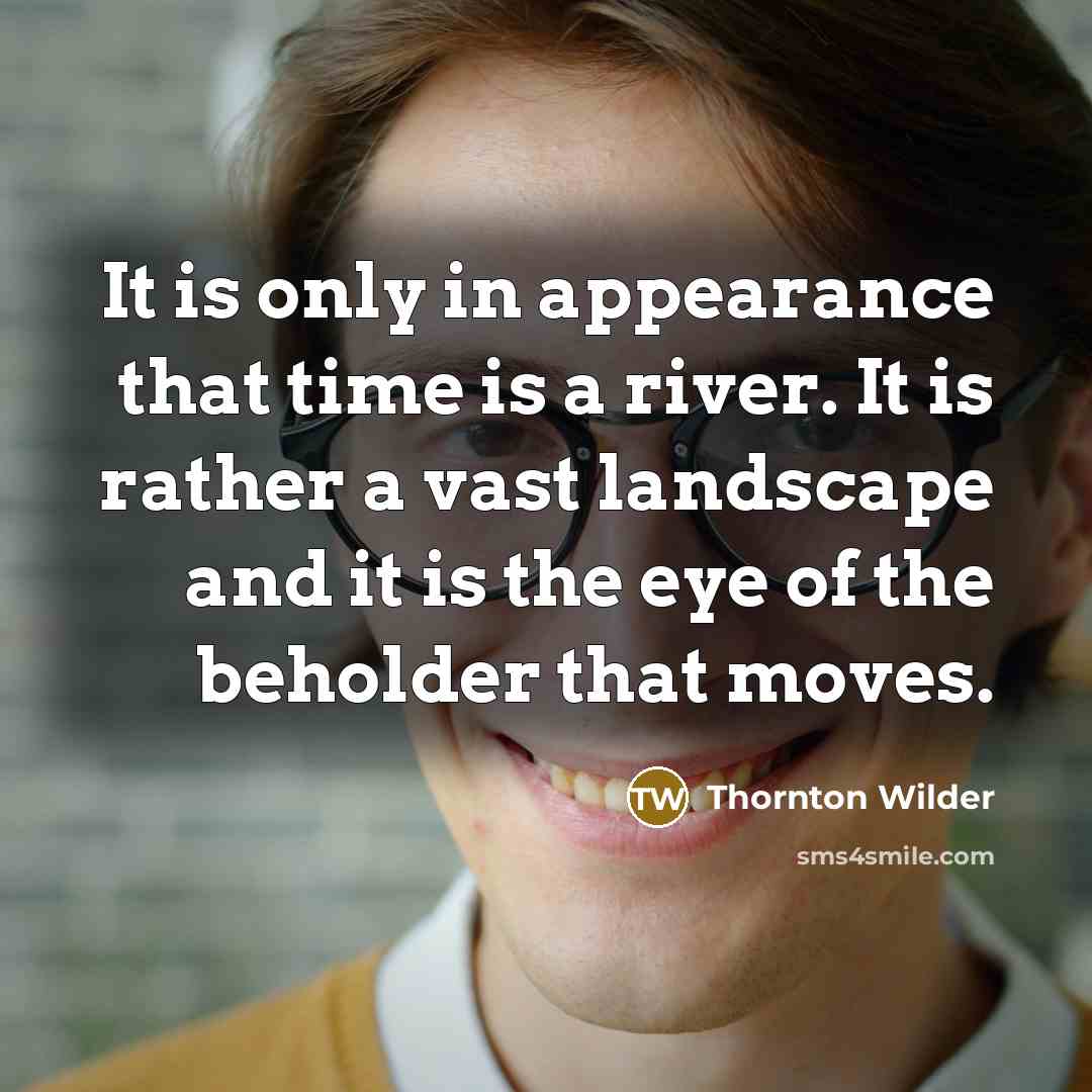 “It is only in appearance that time is a river. It is rather a vast landscape and it is the eye of the beholder that moves.” quote by Thornton Wilder