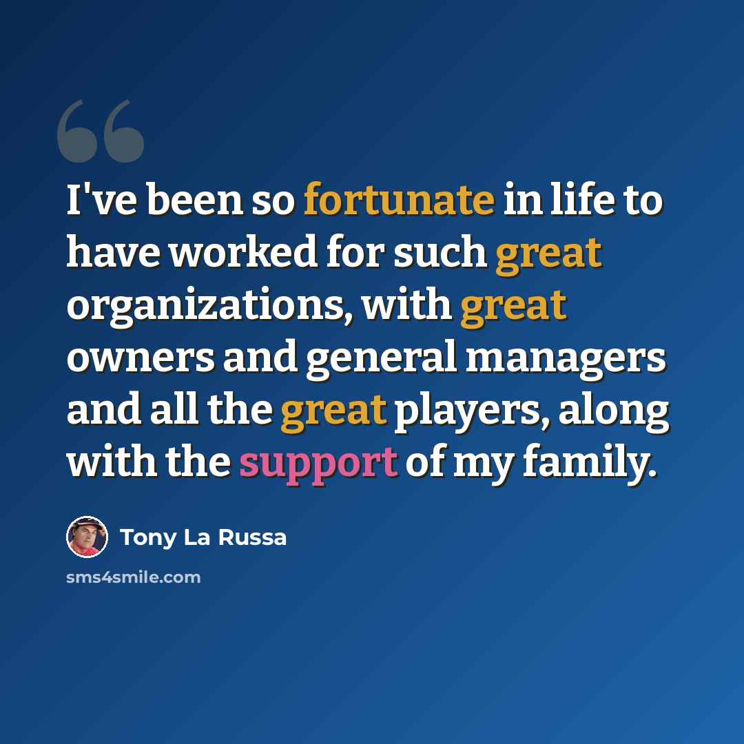 “I've been so fortunate in life to have worked for such great organizations, with great owners and general managers and all the great players, along with the support of my family.” quote by Tony La Russa