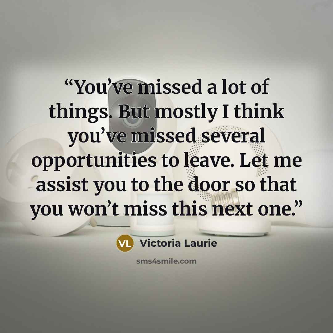 “You’ve missed a lot of things. But mostly I think you’ve missed several opportunities to leave. Let me assist you to the door so that you won’t miss this next one.” quote by Victoria Laurie