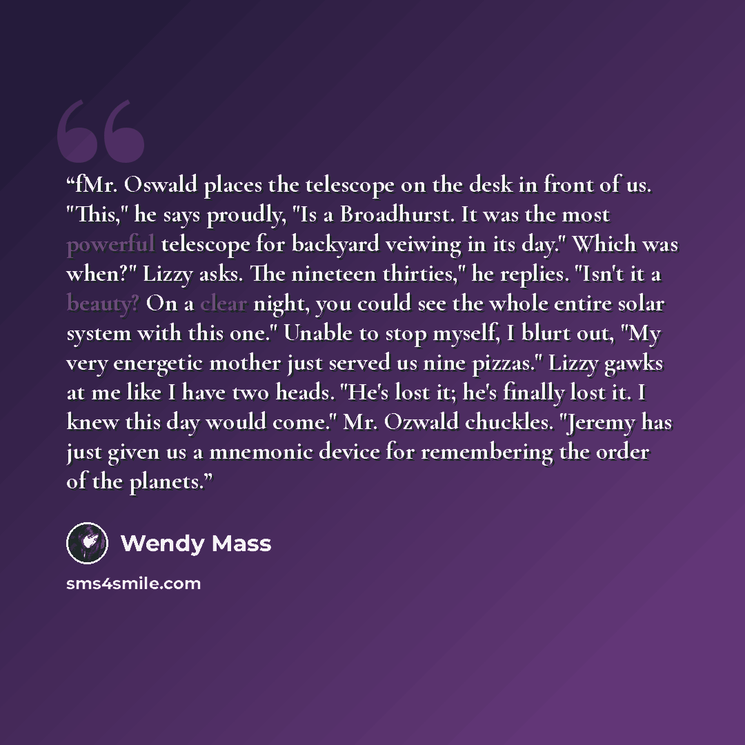 “fMr. Oswald places the telescope on the desk in front of us. "This," he says proudly, "Is a Broadhurst. It was the most powerful telescope for backyard veiwing in its day." Which was when?" Lizzy asks. The nineteen thirties," he replies. "Isn't it a beauty? On a clear night, you could see the…” quote by Wendy Mass