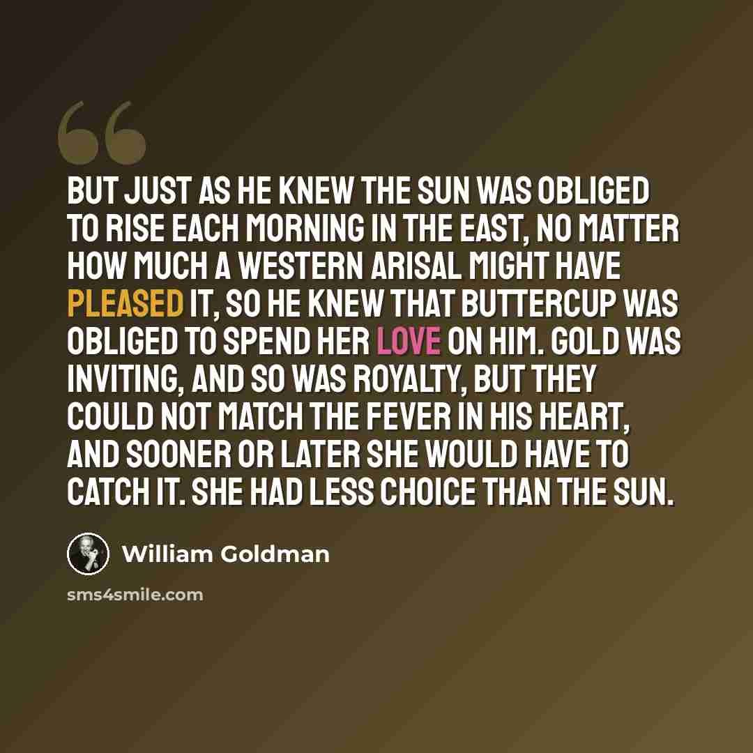 “But just as he knew the sun was obliged to rise each morning in the east, no matter how much a western arisal might have pleased it, so he knew that Buttercup was obliged to spend her love on him. Gold was inviting, and so was royalty, but they could not match the fever in his heart, and sooner or…” quote by William Goldman