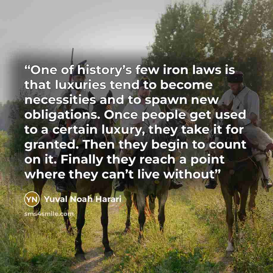 “One of history’s few iron laws is that luxuries tend to become necessities and to spawn new obligations. Once people get used to a certain luxury, they take it for granted. Then they begin to count on it. Finally they reach a point where they can’t live without” quote by Yuval Noah Harari