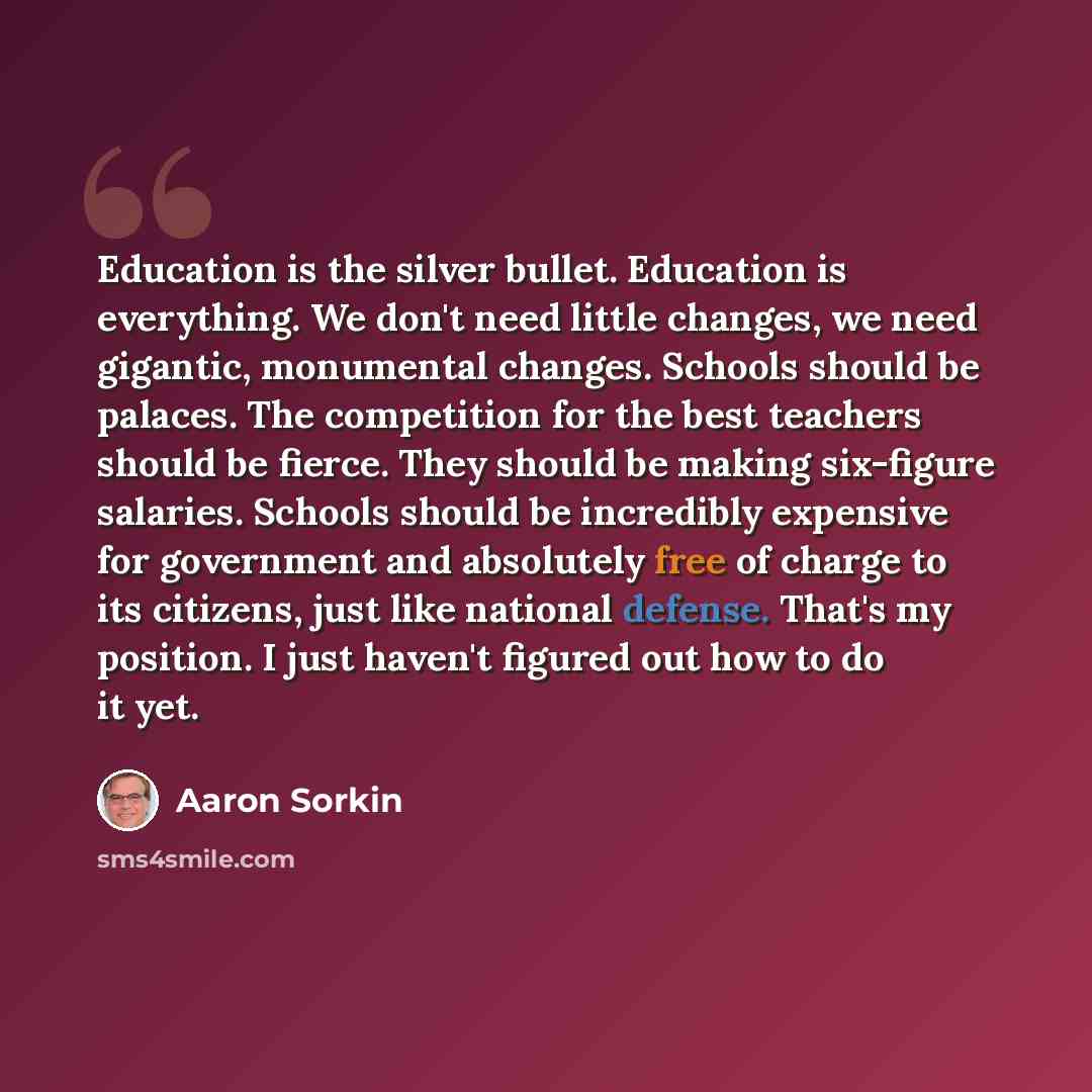 “Education is the silver bullet. Education is everything. We don't need little changes, we need gigantic, monumental changes. Schools should be palaces. The competition for the best teachers should be fierce. They should be making six-figure salaries. Schools should be incredibly expensive for…” quote by Aaron Sorkin