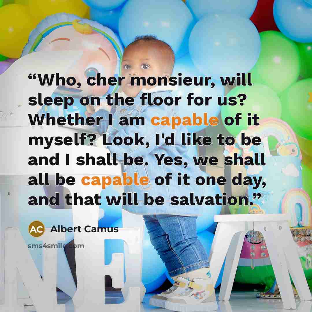 “Who, cher monsieur, will sleep on the floor for us? Whether I am capable of it myself? Look, I'd like to be and I shall be. Yes, we shall all be capable of it one day, and that will be salvation.” quote by Albert Camus