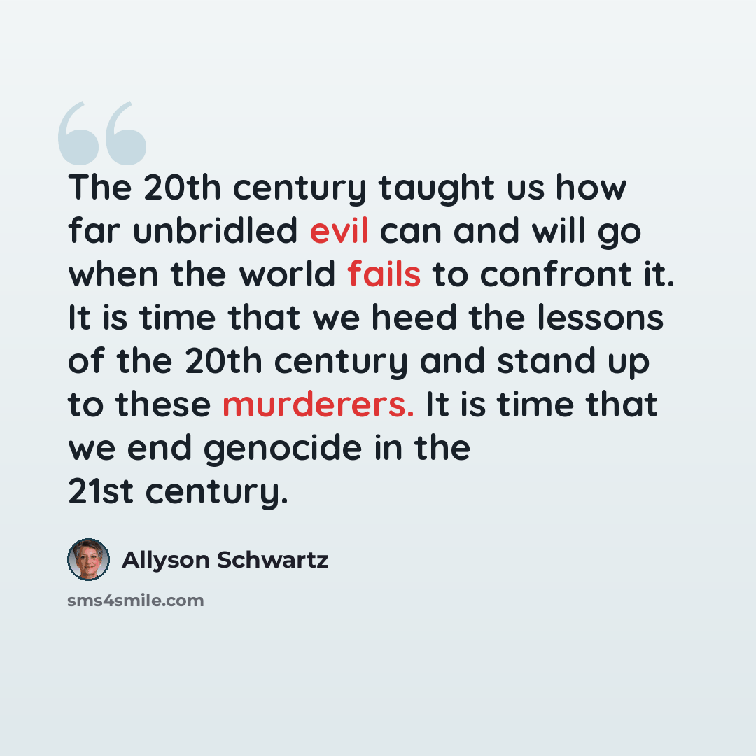 “The 20th century taught us how far unbridled evil can and will go when the world fails to confront it. It is time that we heed the lessons of the 20th century and stand up to these murderers. It is time that we end genocide in the 21st century.” quote by Allyson Schwartz