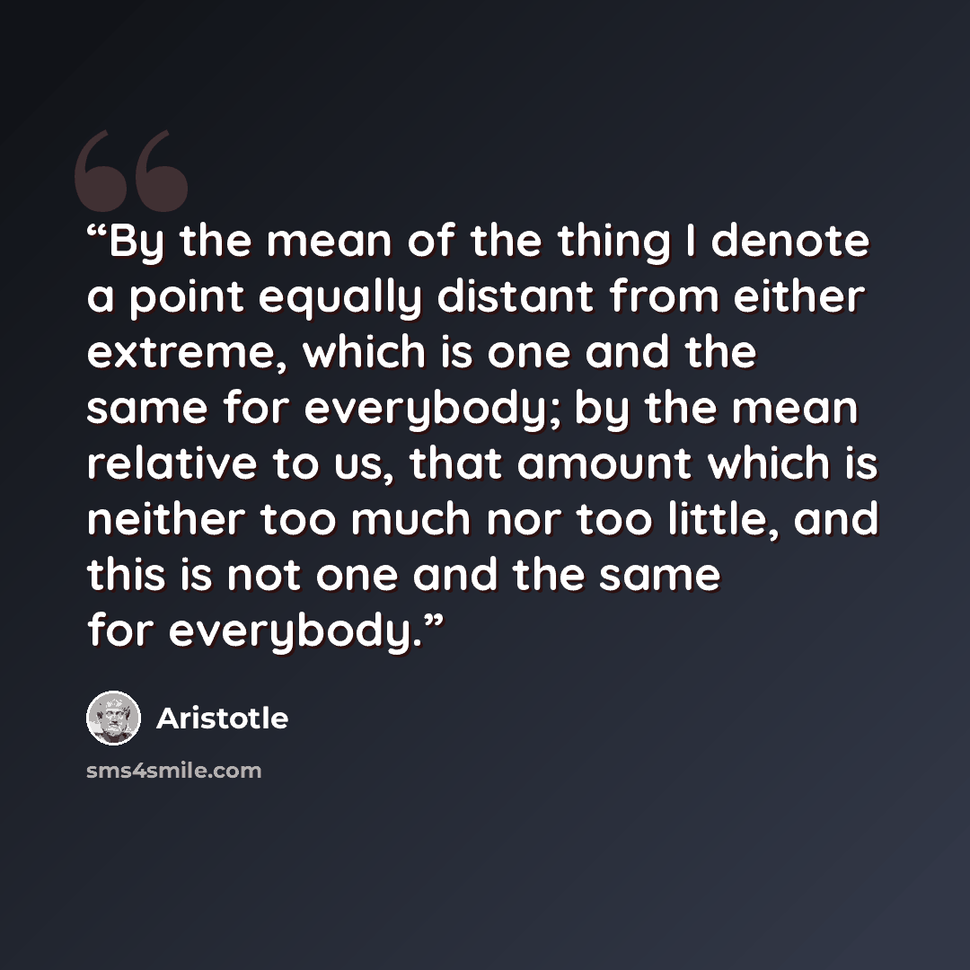 “By the mean of the thing I denote a point equally distant from either extreme, which is one and the same for everybody; by the mean relative to us, that amount which is neither too much nor too little, and this is not one and the same for everybody.” quote by Aristotle