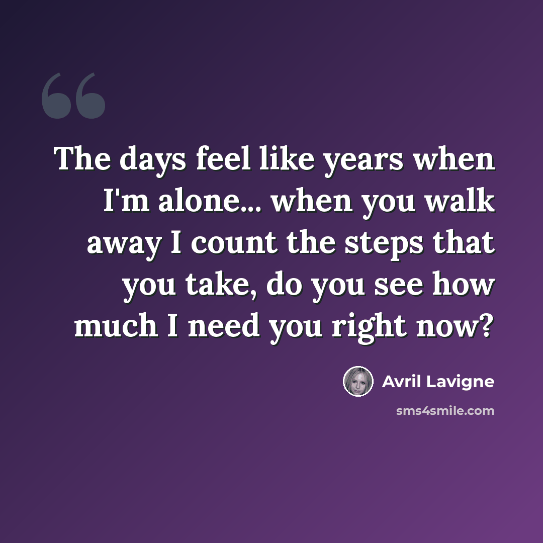 “The days feel like years when I'm alone... when you walk away I count the steps that you take, do you see how much I need you right now?” quote by Avril Lavigne