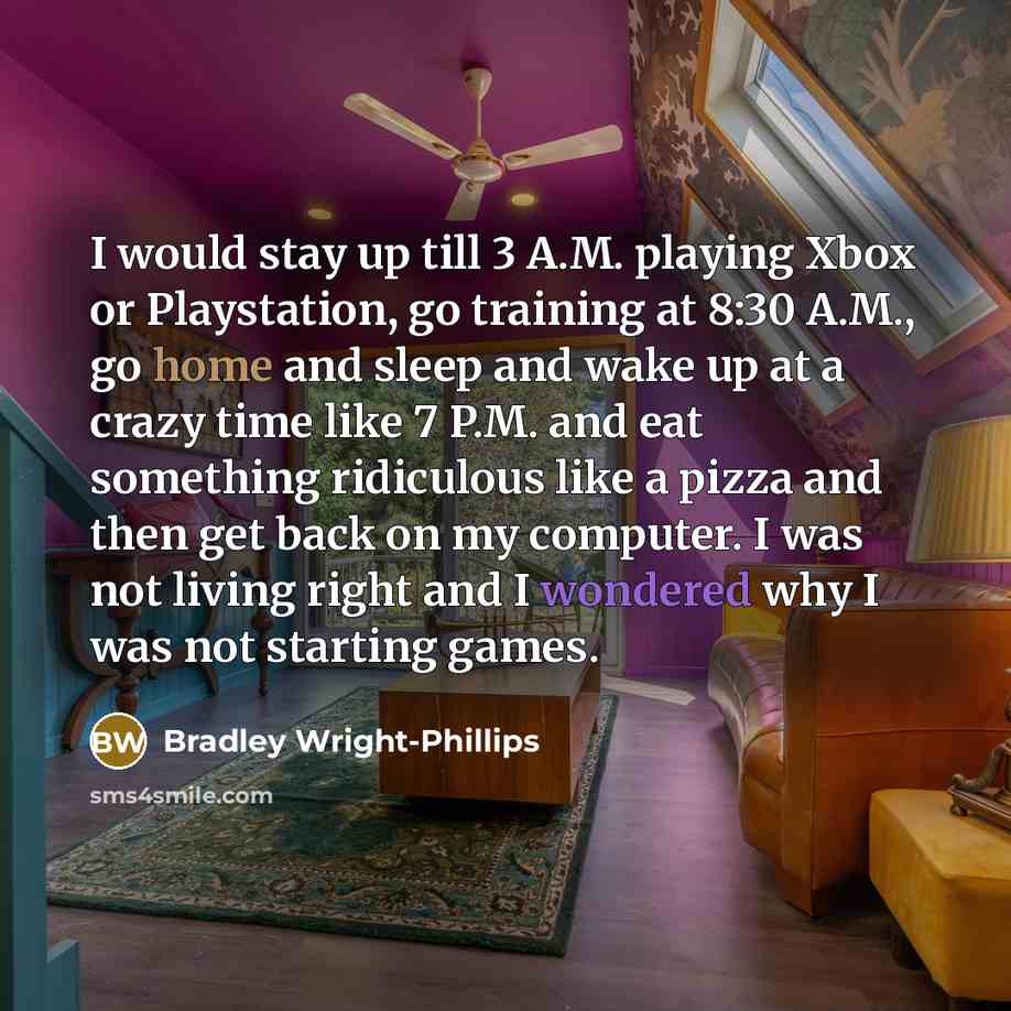 “I would stay up till 3 A.M. playing Xbox or Playstation, go training at 8:30 A.M., go home and sleep and wake up at a crazy time like 7 P.M. and eat something ridiculous like a pizza and then get back on my computer. I was not living right and I wondered why I was not starting games.” quote by Bradley Wright-Phillips