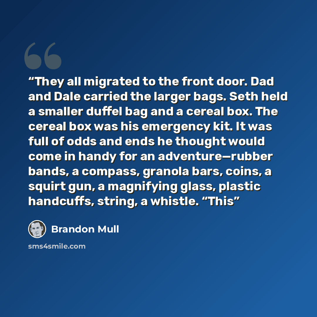 “They all migrated to the front door. Dad and Dale carried the larger bags. Seth held a smaller duffel bag and a cereal box. The cereal box was his emergency kit. It was full of odds and ends he thought would come in handy for an adventure—rubber bands, a compass, granola bars, coins, a squirt gun…” quote by Brandon Mull