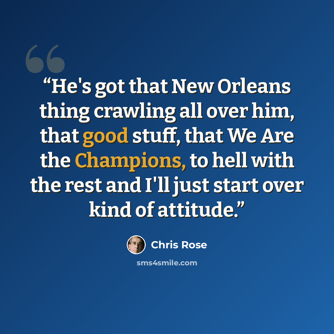 “He's got that New Orleans thing crawling all over him, that good stuff, that We Are the Champions, to hell with the rest and I'll just start over kind of attitude.” quote by Chris Rose