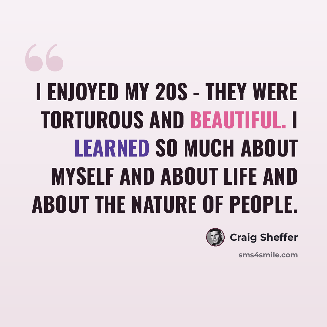 “I enjoyed my 20s - they were torturous and beautiful. I learned so much about myself and about life and about the nature of people.” quote by Craig Sheffer