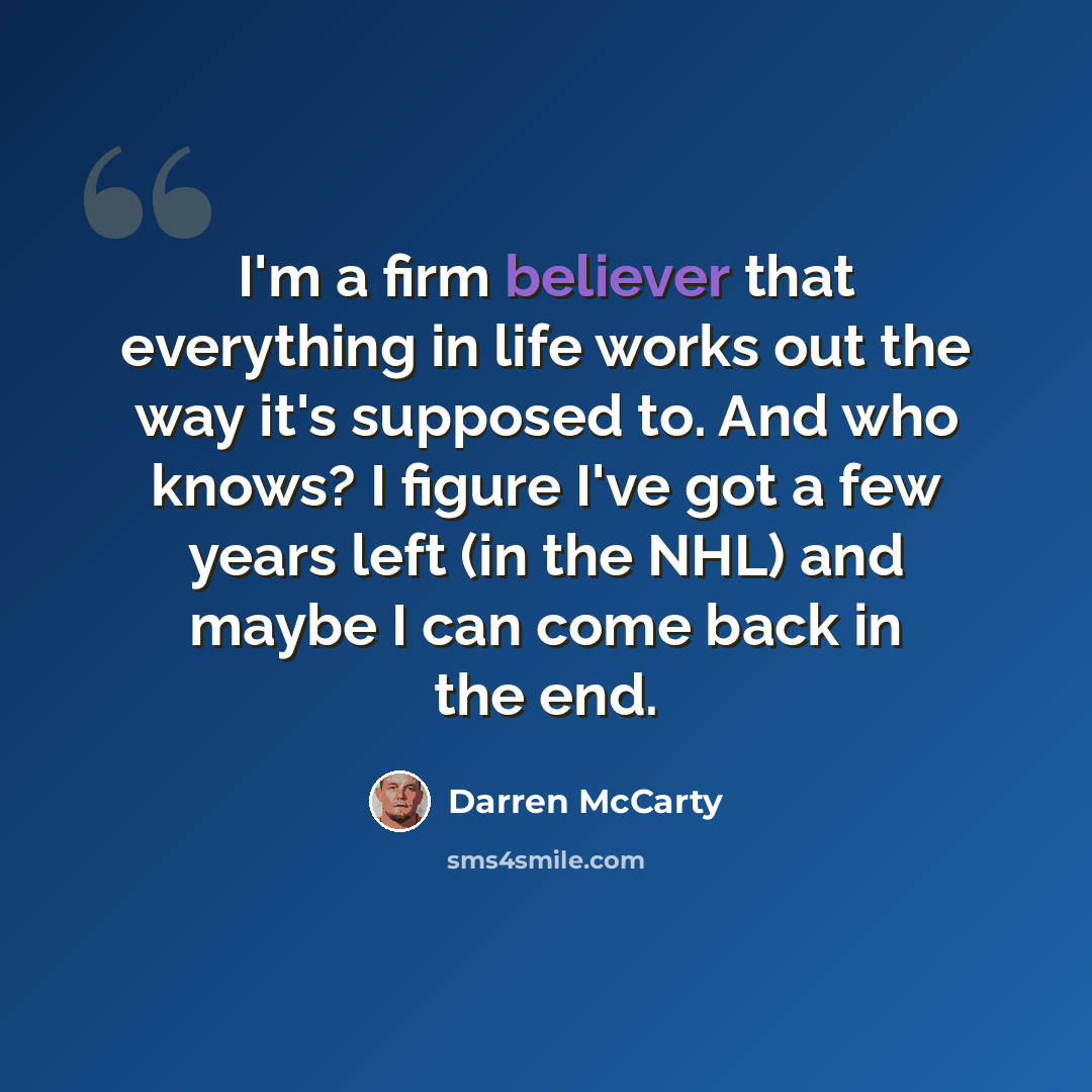 “I'm a firm believer that everything in life works out the way it's supposed to. And who knows? I figure I've got a few years left (in the NHL) and maybe I can come back in the end.” quote by Darren McCarty