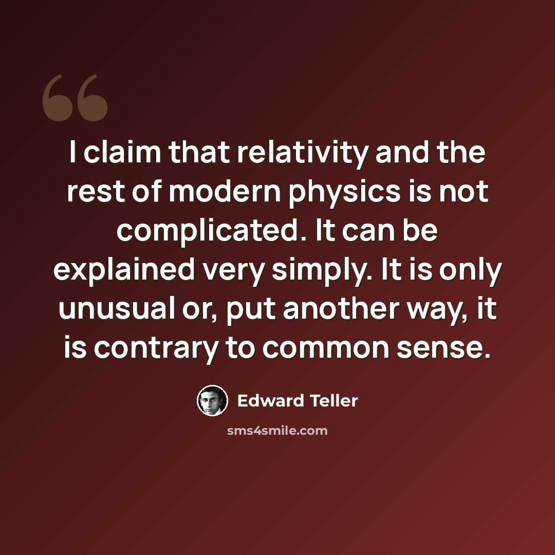 “I claim that relativity and the rest of modern physics is not complicated. It can be explained very simply. It is only unusual or, put another way, it is contrary to common sense.” quote by Edward Teller