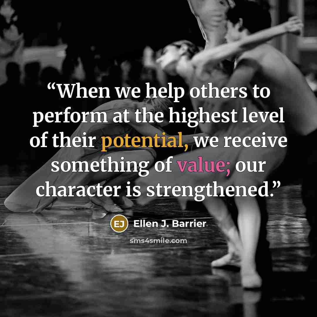 “When we help others to perform at the highest level of their potential, we receive something of value; our character is strengthened.” quote by Ellen J. Barrier
