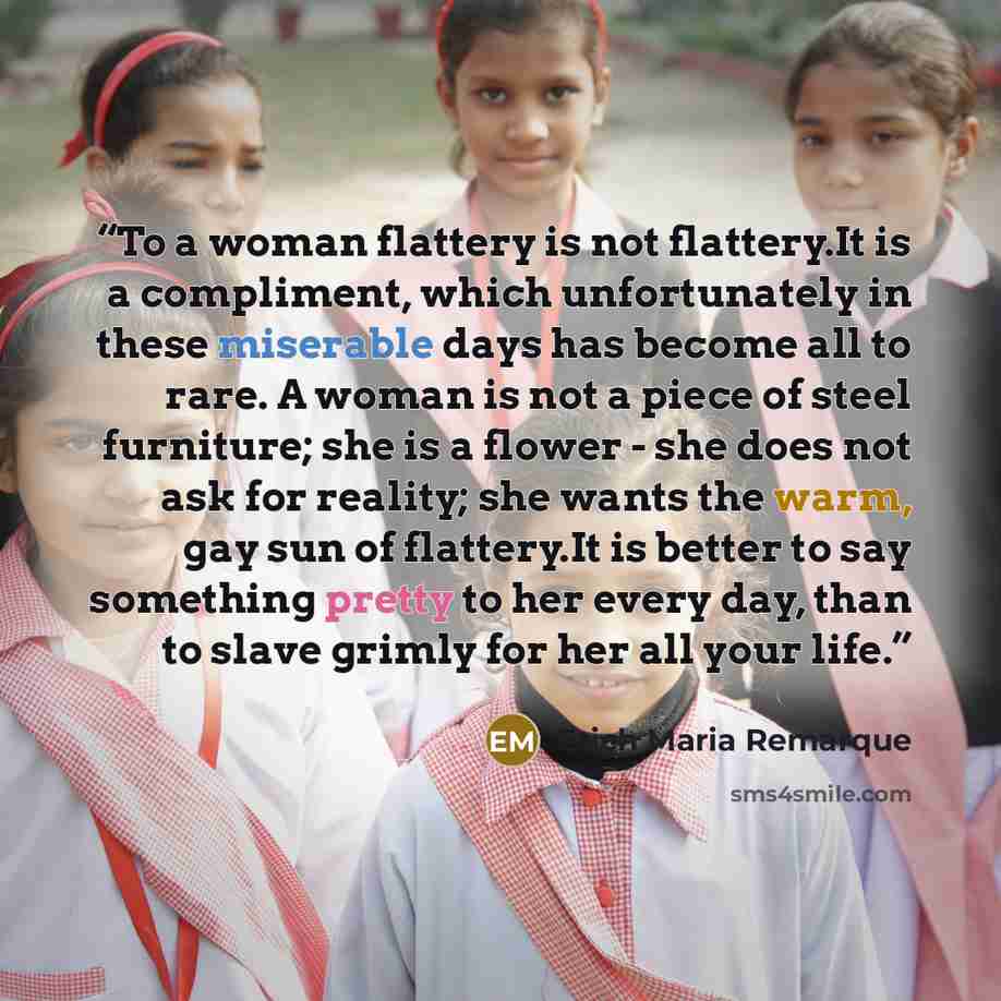 “To a woman flattery is not flattery.It is a compliment, which unfortunately in these miserable days has become all to rare. A woman is not a piece of steel furniture; she is a flower - she does not ask for reality; she wants the warm, gay sun of flattery.It is better to say something pretty to her…” quote by Erich Maria Remarque