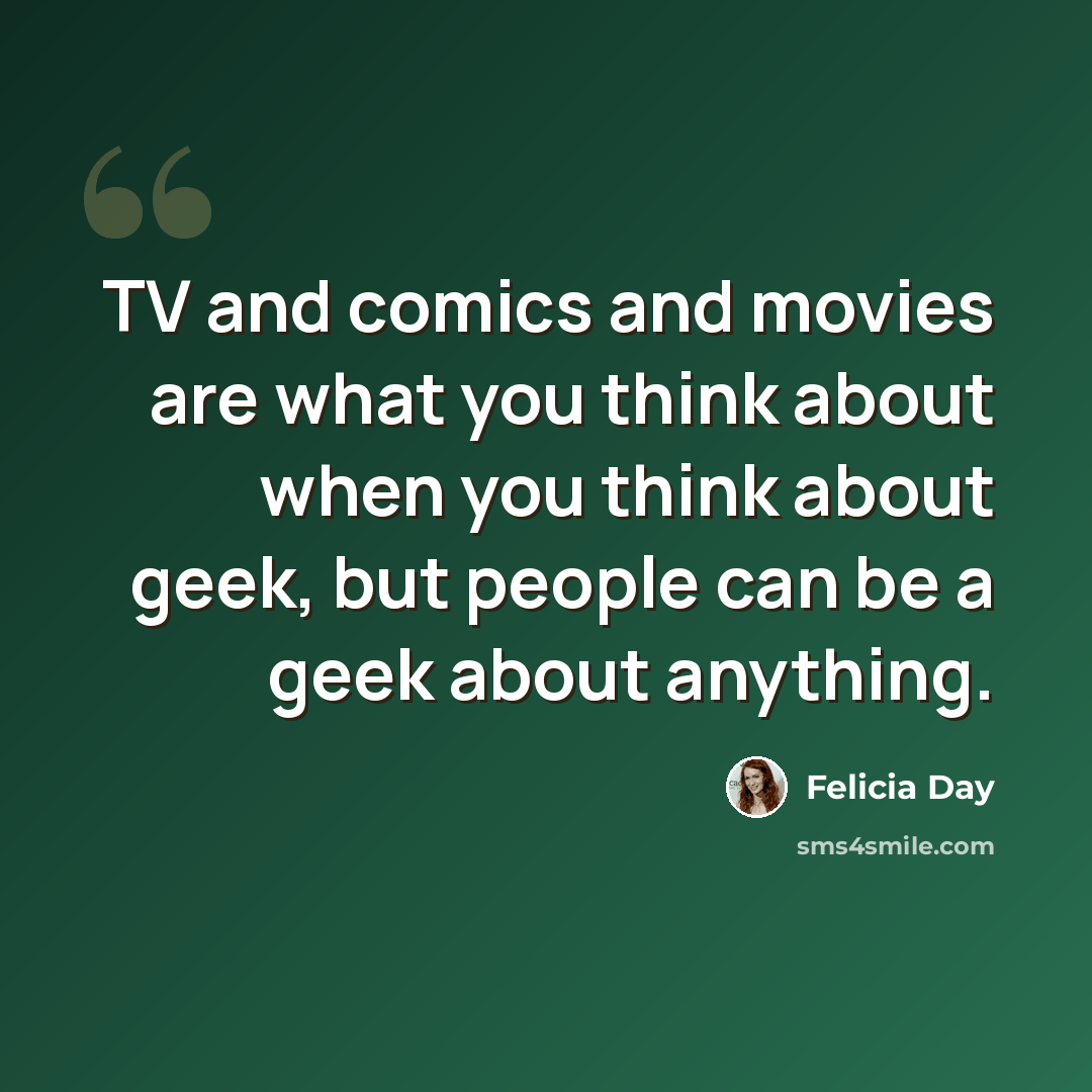 “TV and comics and movies are what you think about when you think about geek, but people can be a geek about anything.” quote by Felicia Day