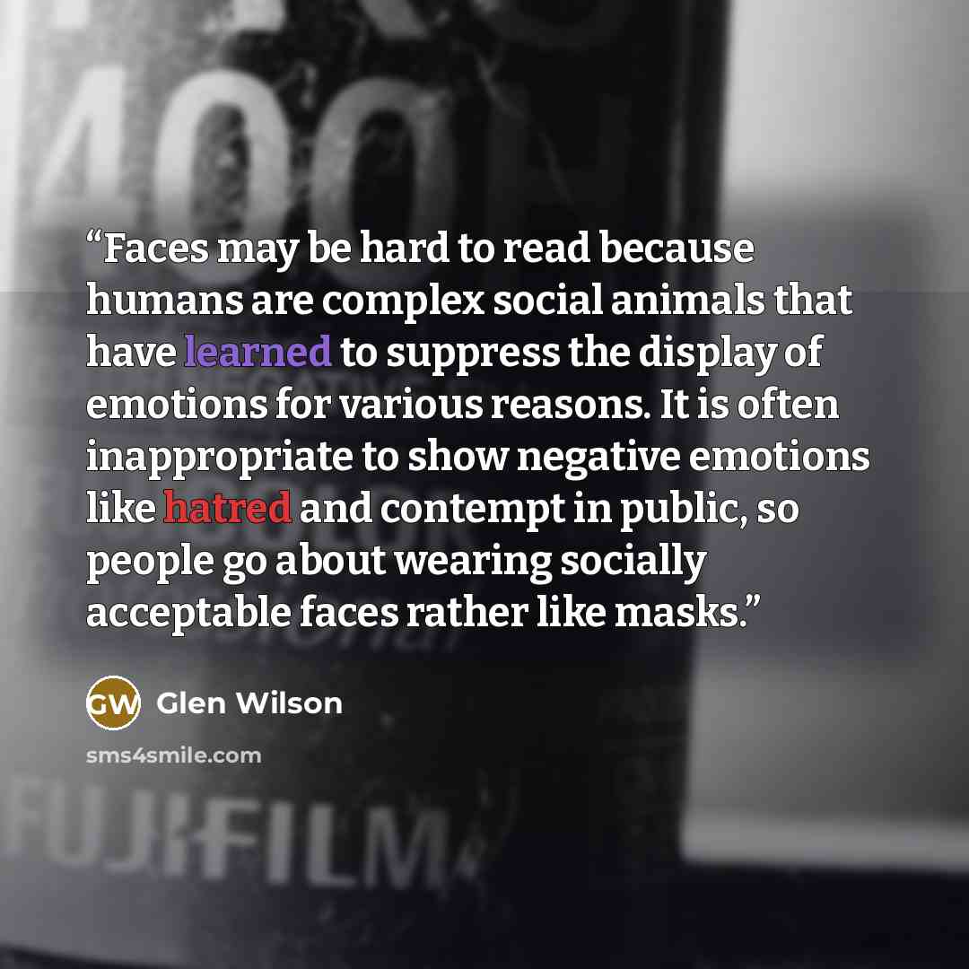 “Faces may be hard to read because humans are complex social animals that have learned to suppress the display of emotions for various reasons. It is often inappropriate to show negative emotions like hatred and contempt in public, so people go about wearing socially acceptable faces rather like…” quote by Glen Wilson