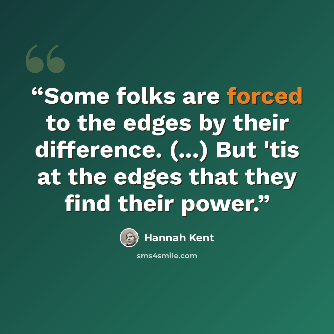 “Some folks are forced to the edges by their difference. (...) But 'tis at the edges that they find their power.” quote by Hannah Kent