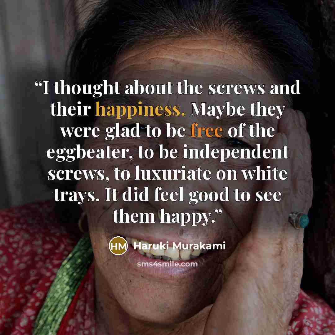 “I thought about the screws and their happiness. Maybe they were glad to be free of the eggbeater, to be independent screws, to luxuriate on white trays. It did feel good to see them happy.” quote by Haruki Murakami