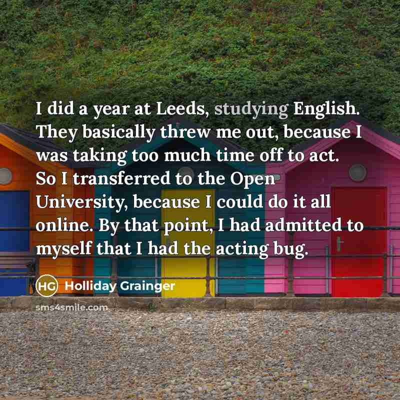 “I did a year at Leeds, studying English. They basically threw me out, because I was taking too much time off to act. So I transferred to the Open University, because I could do it all online. By that point, I had admitted to myself that I had the acting bug.” quote by Holliday Grainger